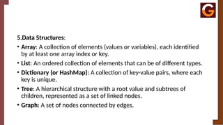 5.Data Structures:
• Array: A collection of elements (values or variables), each identified
by at least one array index or key.
• List: An ordered collection of elements that can be of different types.
• Dictionary (or HashMap): A collection of key-value pairs, where each
key is unique.
• Tree: A hierarchical structure with a root value and subtrees of
children, represented as a set of linked nodes.
• Graph: A set of nodes connected by edges.
 