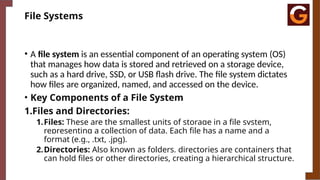 File Systems
• A file system is an essential component of an operating system (OS)
that manages how data is stored and retrieved on a storage device,
such as a hard drive, SSD, or USB flash drive. The file system dictates
how files are organized, named, and accessed on the device.
• Key Components of a File System
1.Files and Directories:
1.Files: These are the smallest units of storage in a file system,
representing a collection of data. Each file has a name and a
format (e.g., .txt, .jpg).
2.Directories: Also known as folders, directories are containers that
can hold files or other directories, creating a hierarchical structure.
 