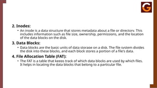 2. Inodes:
• An inode is a data structure that stores metadata about a file or directory. This
includes information such as file size, ownership, permissions, and the location
of the data blocks on the disk.
3. Data Blocks:
• Data blocks are the basic units of data storage on a disk. The file system divides
the disk into these blocks, and each block stores a portion of a file's data.
4. File Allocation Table (FAT):
• The FAT is a table that keeps track of which data blocks are used by which files.
It helps in locating the data blocks that belong to a particular file.
 