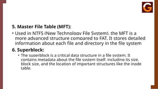 5. Master File Table (MFT):
• Used in NTFS (New Technology File System), the MFT is a
more advanced structure compared to FAT. It stores detailed
information about each file and directory in the file system
6. Superblock:
• The superblock is a critical data structure in a file system. It
contains metadata about the file system itself, including its size,
block size, and the location of important structures like the inode
table.
 