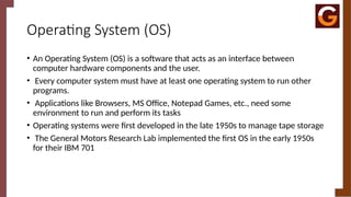 Operating System (OS)
• An Operating System (OS) is a software that acts as an interface between
computer hardware components and the user.
• Every computer system must have at least one operating system to run other
programs.
• Applications like Browsers, MS Office, Notepad Games, etc., need some
environment to run and perform its tasks
• Operating systems were first developed in the late 1950s to manage tape storage
• The General Motors Research Lab implemented the first OS in the early 1950s
for their IBM 701
 