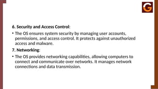 6. Security and Access Control:
• The OS ensures system security by managing user accounts,
permissions, and access control. It protects against unauthorized
access and malware.
7. Networking:
• The OS provides networking capabilities, allowing computers to
connect and communicate over networks. It manages network
connections and data transmission.
 