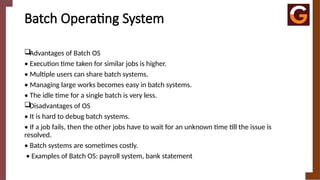 Batch Operating System
Advantages of Batch OS
• Execution time taken for similar jobs is higher.
• Multiple users can share batch systems.
• Managing large works becomes easy in batch systems.
• The idle time for a single batch is very less.
Disadvantages of OS
• It is hard to debug batch systems.
• If a job fails, then the other jobs have to wait for an unknown time till the issue is
resolved.
• Batch systems are sometimes costly.
• Examples of Batch OS: payroll system, bank statement
 