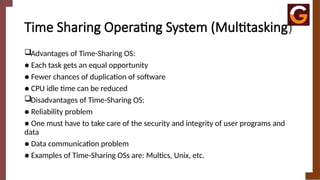 Time Sharing Operating System (Multitasking)
Advantages of Time-Sharing OS:
● Each task gets an equal opportunity
● Fewer chances of duplication of software
● CPU idle time can be reduced
Disadvantages of Time-Sharing OS:
● Reliability problem
● One must have to take care of the security and integrity of user programs and
data
● Data communication problem
● Examples of Time-Sharing OSs are: Multics, Unix, etc.
 