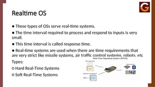Realtime OS
● These types of OSs serve real-time systems.
● The time interval required to process and respond to inputs is very
small.
● This time interval is called response time.
● Real-time systems are used when there are time requirements that
are very strict like missile systems, air traffic control systems, robots, etc
Types:
○ Hard Real-Time Systems
○ Soft Real-Time Systems
 