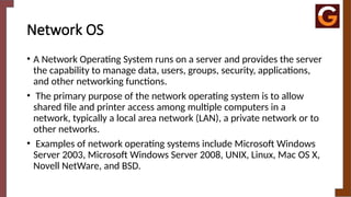 Network OS
• A Network Operating System runs on a server and provides the server
the capability to manage data, users, groups, security, applications,
and other networking functions.
• The primary purpose of the network operating system is to allow
shared file and printer access among multiple computers in a
network, typically a local area network (LAN), a private network or to
other networks.
• Examples of network operating systems include Microsoft Windows
Server 2003, Microsoft Windows Server 2008, UNIX, Linux, Mac OS X,
Novell NetWare, and BSD.
 