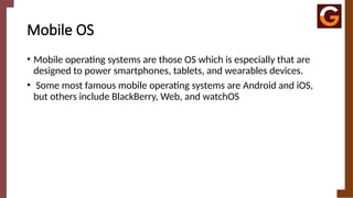 Mobile OS
• Mobile operating systems are those OS which is especially that are
designed to power smartphones, tablets, and wearables devices.
• Some most famous mobile operating systems are Android and iOS,
but others include BlackBerry, Web, and watchOS
 