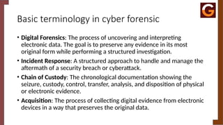 Basic terminology in cyber forensic
• Digital Forensics: The process of uncovering and interpreting
electronic data. The goal is to preserve any evidence in its most
original form while performing a structured investigation.
• Incident Response: A structured approach to handle and manage the
aftermath of a security breach or cyberattack.
• Chain of Custody: The chronological documentation showing the
seizure, custody, control, transfer, analysis, and disposition of physical
or electronic evidence.
• Acquisition: The process of collecting digital evidence from electronic
devices in a way that preserves the original data.
 