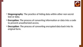 • Steganography: The practice of hiding data within other non-secret
text or data.
• Encryption: The process of converting information or data into a code
to prevent unauthorized access.
• Decryption: The process of converting encrypted data back into its
original form.
 