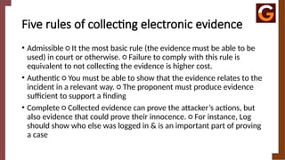 Five rules of collecting electronic evidence
• Admissible ○ It the most basic rule (the evidence must be able to be
used) in court or otherwise. ○ Failure to comply with this rule is
equivalent to not collecting the evidence is higher cost.
• Authentic ○ You must be able to show that the evidence relates to the
incident in a relevant way. ○ The proponent must produce evidence
sufficient to support a finding
• Complete ○ Collected evidence can prove the attacker’s actions, but
also evidence that could prove their innocence. ○ For instance, Log
should show who else was logged in & is an important part of proving
a case
 