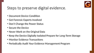 Steps to preserve digital evidence.
• Document Device Condition
• Get Forensic Experts Involved
• Don’t Change the Power Status
• Secure the Device
• Never Work on the Original Data
• Keep the Device Digitally Isolated Prepare for Long-Term Storage
• Monitor Evidence Transactions
• Periodically Audit Your Evidence Management Program
 