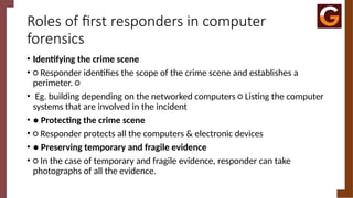 Roles of first responders in computer
forensics
• Identifying the crime scene
• ○ Responder identifies the scope of the crime scene and establishes a
perimeter. ○
• Eg. building depending on the networked computers ○ Listing the computer
systems that are involved in the incident
• ● Protecting the crime scene
• ○ Responder protects all the computers & electronic devices
• ● Preserving temporary and fragile evidence
• ○ In the case of temporary and fragile evidence, responder can take
photographs of all the evidence.
 