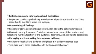 • Collecting complete information about the incident
• Responder conducts preliminary interviews of all persons present at the crime
scene & asks questions about the incident.
● Documenting all findings:
○ Responder starts documenting all information about the collected evidence
○ Chain of custody document: Contains case number, name of the, address and
telephone number, location of the evidence, date/time, and a complete description.
● Packaging and transporting the electronic evidence:
○ Responder labels all the evidence and places it in evidence storage bags
. Then, transports these packed bags to the forensics laboratory
 
