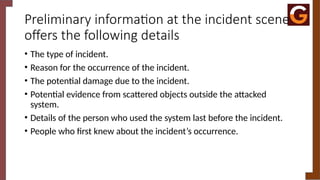 Preliminary information at the incident scene
offers the following details
• The type of incident.
• Reason for the occurrence of the incident.
• The potential damage due to the incident.
• Potential evidence from scattered objects outside the attacked
system.
• Details of the person who used the system last before the incident.
• People who first knew about the incident’s occurrence.
 