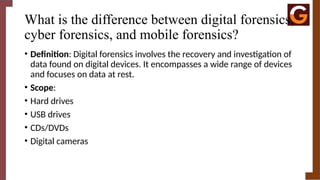 What is the difference between digital forensics,
cyber forensics, and mobile forensics?
• Definition: Digital forensics involves the recovery and investigation of
data found on digital devices. It encompasses a wide range of devices
and focuses on data at rest.
• Scope:
• Hard drives
• USB drives
• CDs/DVDs
• Digital cameras
 