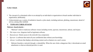 Cyber Attack
• The concept of a cyberattack refers to an attempt by an individual or organization to breach another individual or
organization, deliberately.
• Cybercriminals use a variety of methods to launch a cyber attack, including malware, phishing, ransomware, denial of
service, among other methods
1. TYPES OF CYBER ATTACKS
Malware -based attacks :
• “Malware” refers to malicious software viruses including worms, spyware, ransomware, adware, and trojans.
o The trojan virus: disguises itself as legitimate software.
o Ransomware: blocks access to the network's key components
o Spyware: is software that steals all your confidential data without your knowledge.
o Adware: is software that displays advertising content such as banners on a user's screen.
• Malware breaches a network through a vulnerability. When the user clicks a dangerous link, it downloads an email
attachment or when an infected pen drive is used.
 