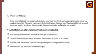 1. Password Attack :
• It is a form of attack wherein a hacker cracks your password with various programs and password
cracking tools like Aircrack, Cain, Abel, John the Ripper, Hashcat, etc. There are different types of
password attacks like brute force attacks, dictionary attacks, and keylogger attacks.
• Listed below are a few ways to prevent password attacks:
 Use strong alphanumeric passwords with special characters.
 Abstain from using the same password for multiple websites or accounts.
 Update your passwords; this will limit your exposure to a password attack.
 Do not have any password hints in the open.
 