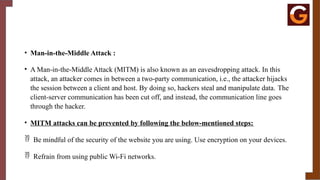 • Man-in-the-Middle Attack :
• A Man-in-the-Middle Attack (MITM) is also known as an eavesdropping attack. In this
attack, an attacker comes in between a two-party communication, i.e., the attacker hijacks
the session between a client and host. By doing so, hackers steal and manipulate data. The
client-server communication has been cut off, and instead, the communication line goes
through the hacker.
• MITM attacks can be prevented by following the below-mentioned steps:
 Be mindful of the security of the website you are using. Use encryption on your devices.
 Refrain from using public Wi-Fi networks.
 