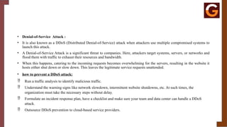 • Denial-of-Service Attack :
• It is also known as a DDoS (Distributed Denial-of-Service) attack when attackers use multiple compromised systems to
launch this attack.
• A Denial-of-Service Attack is a significant threat to companies. Here, attackers target systems, servers, or networks and
flood them with traffic to exhaust their resources and bandwidth.
• When this happens, catering to the incoming requests becomes overwhelming for the servers, resulting in the website it
hosts either shut down or slow down. This leaves the legitimate service requests unattended.
• how to prevent a DDoS attack:
 Run a traffic analysis to identify malicious traffic.
 Understand the warning signs like network slowdown, intermittent website shutdowns, etc. At such times, the
organization must take the necessary steps without delay.
 Formulate an incident response plan, have a checklist and make sure your team and data center can handle a DDoS
attack.
 Outsource DDoS prevention to cloud-based service providers.
 