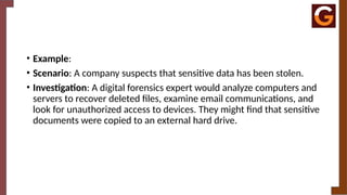 • Example:
• Scenario: A company suspects that sensitive data has been stolen.
• Investigation: A digital forensics expert would analyze computers and
servers to recover deleted files, examine email communications, and
look for unauthorized access to devices. They might find that sensitive
documents were copied to an external hard drive.
 