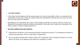 • . Zero-Day Exploit :
• A Zero-Day Exploit happens after the announcement of a network vulnerability; there is no solution for the
vulnerability in most cases. Hence the vendor notifies the vulnerability so that the users are aware; however,
this news also reaches the attackers.
• Depending on the vulnerability, the vendor or the developer could take any amount of time to fix the issue.
Meanwhile, the attackers target the disclosed vulnerability. They make sure to exploit the vulnerability even
before a patch or solution is implemented for it.
• Zero-day exploits can be prevented by:
 Organizations should have well-communicated patch management processes. Use management solutions to
automate the procedures. Thus it avoids delays in deployment.
 Have an incident response plan to help you deal with a cyberattack. Keep a strategy focussing on zero-day
attacks. By doing so, the damage can be reduced or completely avoided.
 