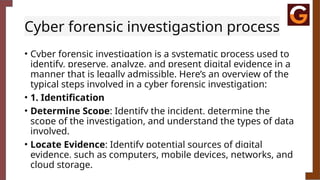 Cyber forensic investigastion process
• Cyber forensic investigation is a systematic process used to
identify, preserve, analyze, and present digital evidence in a
manner that is legally admissible. Here’s an overview of the
typical steps involved in a cyber forensic investigation:
• 1. Identification
• Determine Scope: Identify the incident, determine the
scope of the investigation, and understand the types of data
involved.
• Locate Evidence: Identify potential sources of digital
evidence, such as computers, mobile devices, networks, and
cloud storage.
 