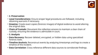 • 2. Preservation
• Legal Considerations: Ensure proper legal procedures are followed, including
obtaining warrants if necessary.
• Imaging: Create exact copies (forensic images) of digital evidence to avoid altering
the original data.
• Chain of Custody: Document the collection process to maintain a clear chain of
custody, ensuring the evidence is admissible in court.
• 3. Analysis
• Data Recovery: Recover deleted, encrypted, or hidden data using specialized
forensic tools.
• Timeline Analysis: Reconstruct events by analyzing timestamps and logs to create a
timeline of the incident.
• Data Correlation: Cross-reference different data sources to corroborate findings.
 