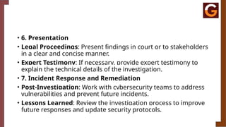 • 6. Presentation
• Legal Proceedings: Present findings in court or to stakeholders
in a clear and concise manner.
• Expert Testimony: If necessary, provide expert testimony to
explain the technical details of the investigation.
• 7. Incident Response and Remediation
• Post-Investigation: Work with cybersecurity teams to address
vulnerabilities and prevent future incidents.
• Lessons Learned: Review the investigation process to improve
future responses and update security protocols.
 