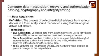 Computer data – acquisition, recovery and authentication,
hashing, cryptography and integrity testing.
• 1. Data Acquisition
• Definition: The process of collecting digital evidence from various
devices in a forensically sound manner, ensuring that the original
data is not altered.
• Techniques:
• Live Acquisition: Collecting data from a running system, useful for volatile
data like RAM, active network connections, and running processes.
• Static Acquisition: Involves creating a forensic image (bit-by-bit copy) of
storage devices such as hard drives, SSDs, and USBs, which can be
analyzed without affecting the original data.
• Tools: Software like FTK Imager, EnCase, and hardware write-blockers to
prevent changes to the original data.
 