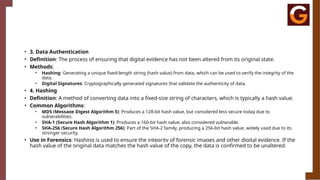 • 3. Data Authentication
• Definition: The process of ensuring that digital evidence has not been altered from its original state.
• Methods:
• Hashing: Generating a unique fixed-length string (hash value) from data, which can be used to verify the integrity of the
data.
• Digital Signatures: Cryptographically generated signatures that validate the authenticity of data.
• 4. Hashing
• Definition: A method of converting data into a fixed-size string of characters, which is typically a hash value.
• Common Algorithms:
• MD5 (Message Digest Algorithm 5): Produces a 128-bit hash value, but considered less secure today due to
vulnerabilities.
• SHA-1 (Secure Hash Algorithm 1): Produces a 160-bit hash value, also considered vulnerable.
• SHA-256 (Secure Hash Algorithm 256): Part of the SHA-2 family, producing a 256-bit hash value, widely used due to its
stronger security.
• Use in Forensics: Hashing is used to ensure the integrity of forensic images and other digital evidence. If the
hash value of the original data matches the hash value of the copy, the data is confirmed to be unaltered.
 