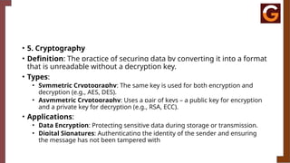 • 5. Cryptography
• Definition: The practice of securing data by converting it into a format
that is unreadable without a decryption key.
• Types:
• Symmetric Cryptography: The same key is used for both encryption and
decryption (e.g., AES, DES).
• Asymmetric Cryptography: Uses a pair of keys – a public key for encryption
and a private key for decryption (e.g., RSA, ECC).
• Applications:
• Data Encryption: Protecting sensitive data during storage or transmission.
• Digital Signatures: Authenticating the identity of the sender and ensuring
the message has not been tampered with
 