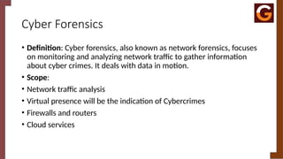 Cyber Forensics
• Definition: Cyber forensics, also known as network forensics, focuses
on monitoring and analyzing network traffic to gather information
about cyber crimes. It deals with data in motion.
• Scope:
• Network traffic analysis
• Virtual presence will be the indication of Cybercrimes
• Firewalls and routers
• Cloud services
 