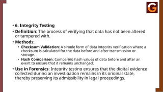 • 6. Integrity Testing
• Definition: The process of verifying that data has not been altered
or tampered with.
• Methods:
• Checksum Validation: A simple form of data integrity verification where a
checksum is calculated for the data before and after transmission or
storage.
• Hash Comparison: Comparing hash values of data before and after an
event to ensure that it remains unchanged.
• Use in Forensics: Integrity testing ensures that the digital evidence
collected during an investigation remains in its original state,
thereby preserving its admissibility in legal proceedings.
 