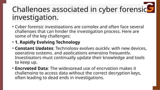 Challenges associated in cyber forensic
investigation.
• Cyber forensic investigations are complex and often face several
challenges that can hinder the investigation process. Here are
some of the key challenges:
• 1. Rapidly Evolving Technology
• Constant Updates: Technology evolves quickly, with new devices,
operating systems, and applications emerging frequently.
Investigators must continually update their knowledge and tools
to keep up.
• Encrypted Data: The widespread use of encryption makes it
challenging to access data without the correct decryption keys,
often leading to dead ends in investigations.
 
