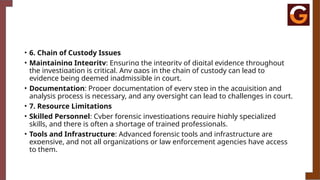 • 6. Chain of Custody Issues
• Maintaining Integrity: Ensuring the integrity of digital evidence throughout
the investigation is critical. Any gaps in the chain of custody can lead to
evidence being deemed inadmissible in court.
• Documentation: Proper documentation of every step in the acquisition and
analysis process is necessary, and any oversight can lead to challenges in court.
• 7. Resource Limitations
• Skilled Personnel: Cyber forensic investigations require highly specialized
skills, and there is often a shortage of trained professionals.
• Tools and Infrastructure: Advanced forensic tools and infrastructure are
expensive, and not all organizations or law enforcement agencies have access
to them.
 