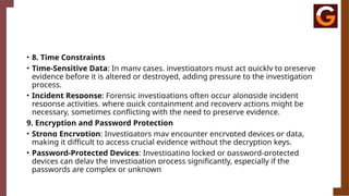 • 8. Time Constraints
• Time-Sensitive Data: In many cases, investigators must act quickly to preserve
evidence before it is altered or destroyed, adding pressure to the investigation
process.
• Incident Response: Forensic investigations often occur alongside incident
response activities, where quick containment and recovery actions might be
necessary, sometimes conflicting with the need to preserve evidence.
9. Encryption and Password Protection
• Strong Encryption: Investigators may encounter encrypted devices or data,
making it difficult to access crucial evidence without the decryption keys.
• Password-Protected Devices: Investigating locked or password-protected
devices can delay the investigation process significantly, especially if the
passwords are complex or unknown
 