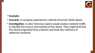 • Example:
• Scenario: A company experiences a denial-of-service (DoS) attack.
• Investigation: A cyber forensics expert would analyze network traffic
to identify the source and method of the attack. They might find that
the attack originated from a botnet and track the malicious IP
addresses involved.
 