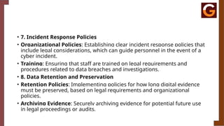 • 7. Incident Response Policies
• Organizational Policies: Establishing clear incident response policies that
include legal considerations, which can guide personnel in the event of a
cyber incident.
• Training: Ensuring that staff are trained on legal requirements and
procedures related to data breaches and investigations.
• 8. Data Retention and Preservation
• Retention Policies: Implementing policies for how long digital evidence
must be preserved, based on legal requirements and organizational
policies.
• Archiving Evidence: Securely archiving evidence for potential future use
in legal proceedings or audits.
 