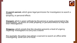 •A search warrant, which gives legal permission for investigators to search a
vicinity,
•property, or personal effects
•Consent, which is given willingly by the person or party concerned to the
investigators, to access an area, property, or personal effects to help with
their investigations
•Exigency, which entails that the situation presents a level of urgency
requiring investigators to carry out a search
•For example, the police may obtain a warrant to search an office while
investigating some sort of a fraud.
 