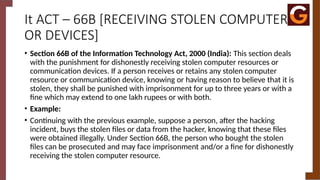 It ACT – 66B [RECEIVING STOLEN COMPUTER
OR DEVICES]
• Section 66B of the Information Technology Act, 2000 (India): This section deals
with the punishment for dishonestly receiving stolen computer resources or
communication devices. If a person receives or retains any stolen computer
resource or communication device, knowing or having reason to believe that it is
stolen, they shall be punished with imprisonment for up to three years or with a
fine which may extend to one lakh rupees or with both.
• Example:
• Continuing with the previous example, suppose a person, after the hacking
incident, buys the stolen files or data from the hacker, knowing that these files
were obtained illegally. Under Section 66B, the person who bought the stolen
files can be prosecuted and may face imprisonment and/or a fine for dishonestly
receiving the stolen computer resource.
 