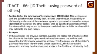 IT ACT – 66c [ID Theft – using password of
others]
• Section 66C of the Information Technology Act, 2000 (India): This section deals
with the punishment for identity theft. It states that whoever, fraudulently or
dishonestly, makes use of the electronic signature, password, or any other unique
identification feature of any other person, shall be punished with imprisonment
for a term which may extend to three years and shall also be liable to a fine which
may extend to one lakh rupees.
• Example:
• In the context of the previous example, suppose the hacker not only deletes files
but also steals the victim’s password and uses it to access the victim's bank
account to transfer money to another account. This fraudulent use of the victim's
password falls under identity theft. Under Section 66C, the hacker can be
prosecuted and may face imprisonment and/or a fine for this act of identity theft.
 