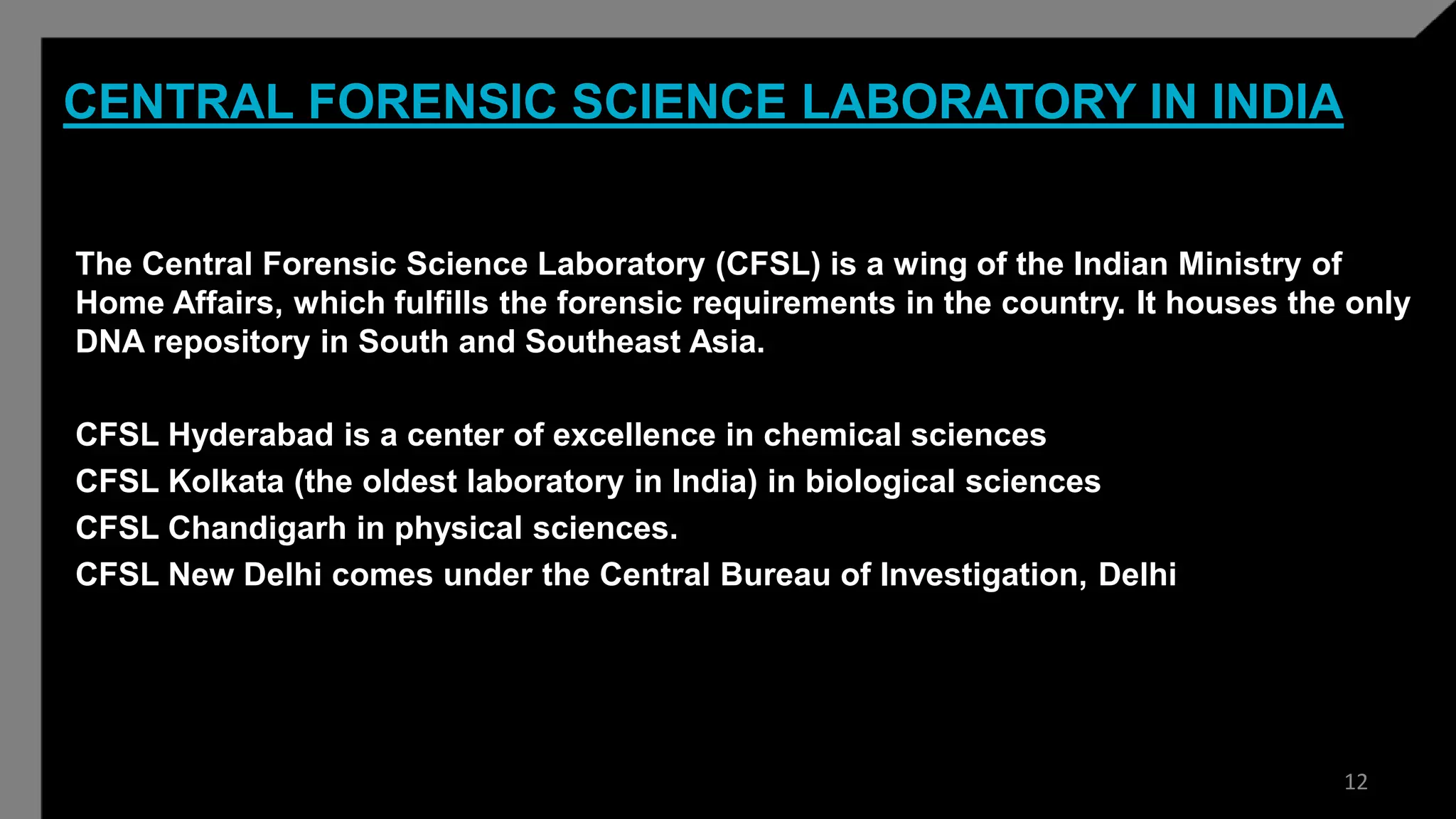 CENTRAL FORENSIC SCIENCE LABORATORY IN INDIA
The Central Forensic Science Laboratory (CFSL) is a wing of the Indian Ministry of
Home Affairs, which fulfills the forensic requirements in the country. It houses the only
DNA repository in South and Southeast Asia.
CFSL Hyderabad is a center of excellence in chemical sciences
CFSL Kolkata (the oldest laboratory in India) in biological sciences
CFSL Chandigarh in physical sciences.
CFSL New Delhi comes under the Central Bureau of Investigation, Delhi
12
 