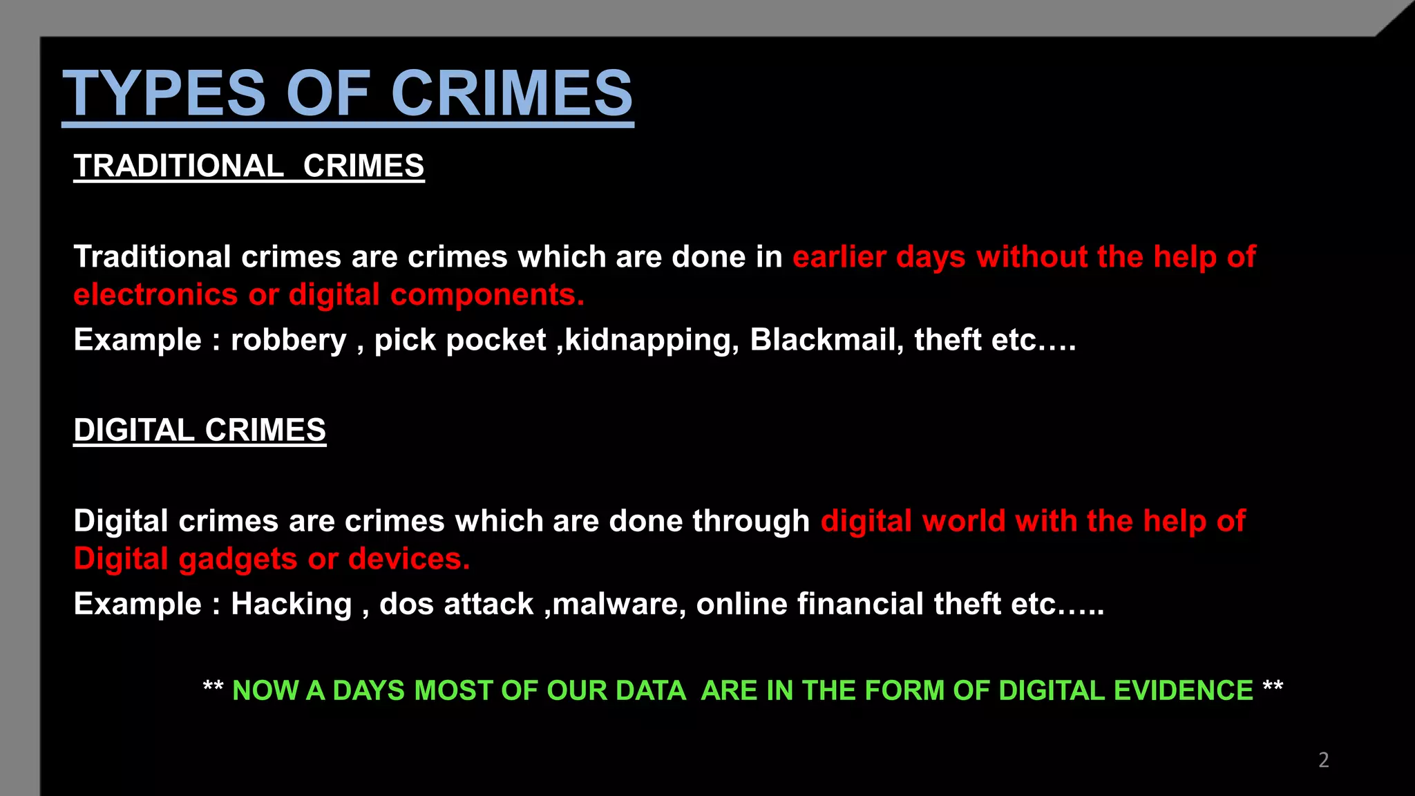 TYPES OF CRIMES
TRADITIONAL CRIMES
Traditional crimes are crimes which are done in earlier days without the help of
electronics or digital components.
Example : robbery , pick pocket ,kidnapping, Blackmail, theft etc….
DIGITAL CRIMES
Digital crimes are crimes which are done through digital world with the help of
Digital gadgets or devices.
Example : Hacking , dos attack ,malware, online financial theft etc…..
** NOW A DAYS MOST OF OUR DATA ARE IN THE FORM OF DIGITAL EVIDENCE **
2
 