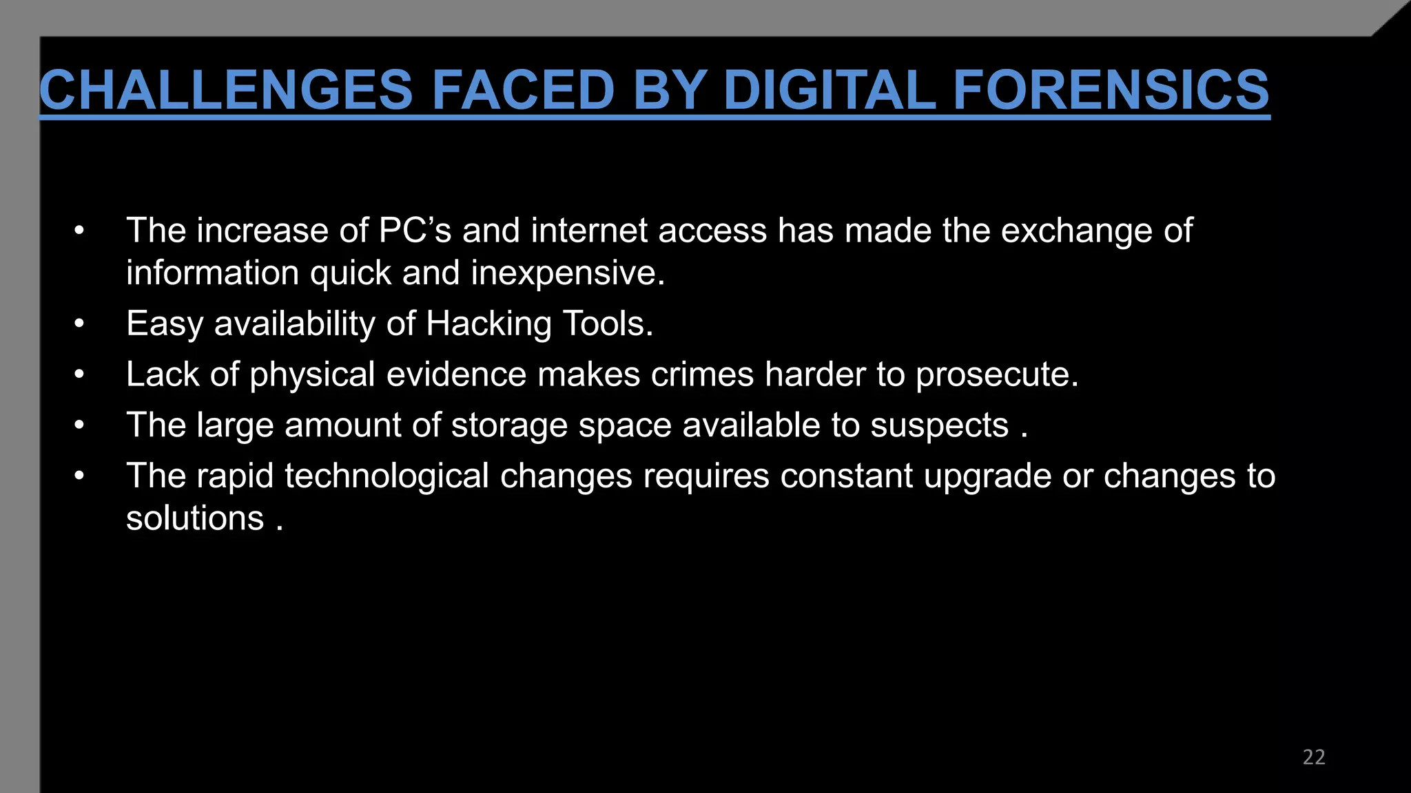 CHALLENGES FACED BY DIGITAL FORENSICS
• The increase of PC’s and internet access has made the exchange of
information quick and inexpensive.
• Easy availability of Hacking Tools.
• Lack of physical evidence makes crimes harder to prosecute.
• The large amount of storage space available to suspects .
• The rapid technological changes requires constant upgrade or changes to
solutions .
22
 