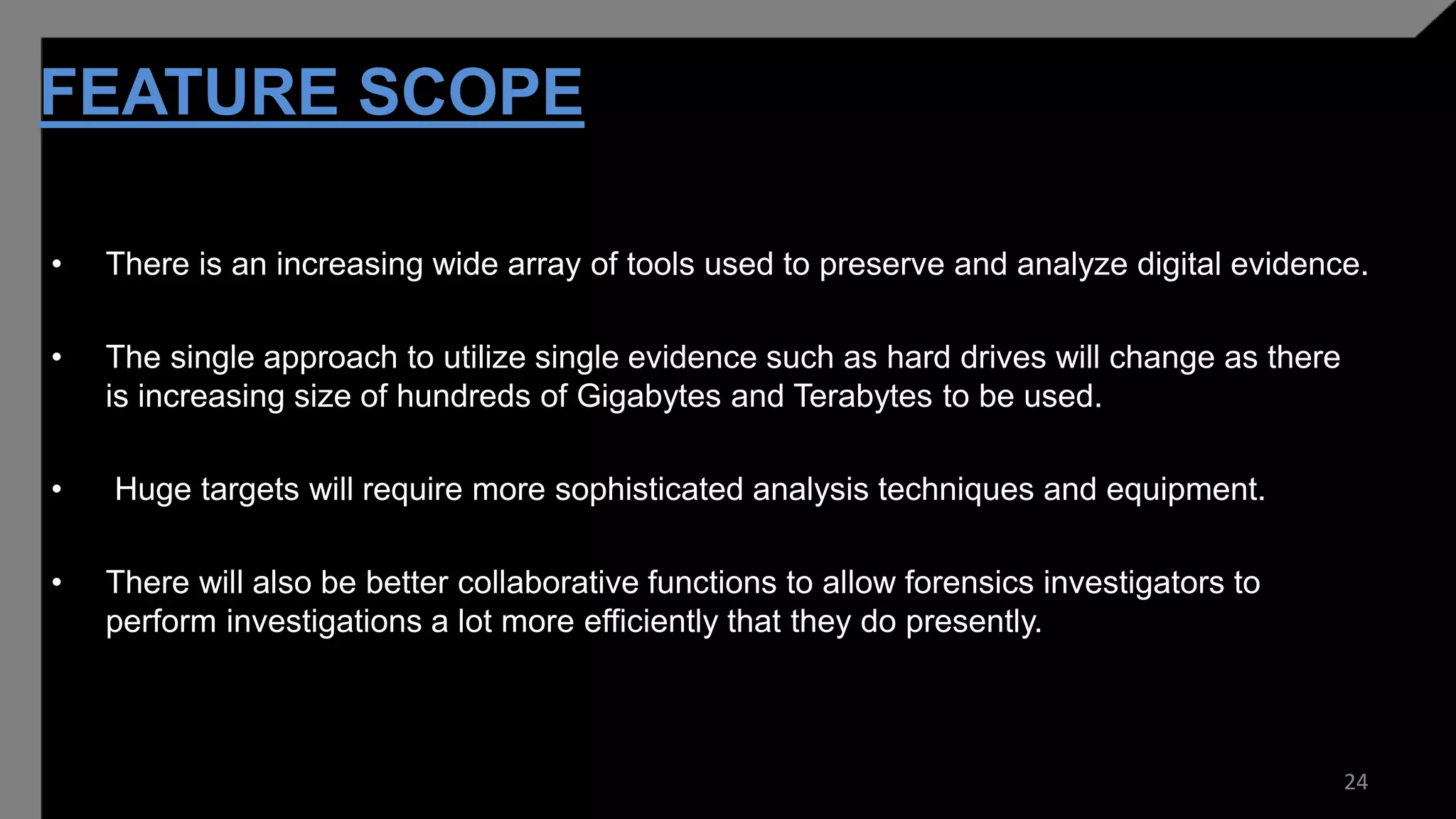 FEATURE SCOPE
• There is an increasing wide array of tools used to preserve and analyze digital evidence.
• The single approach to utilize single evidence such as hard drives will change as there
is increasing size of hundreds of Gigabytes and Terabytes to be used.
• Huge targets will require more sophisticated analysis techniques and equipment.
• There will also be better collaborative functions to allow forensics investigators to
perform investigations a lot more efficiently that they do presently.
24
 