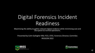 Digital Forensics Incident
Readiness
Maximising the ability to gather relevant digital evidence while minimising cost and
disruption to normal operations.
Presented by Colm Gallagher MSc FCCI, CFCE, Forensics Director, CommSec
IRISSCON 2022
 