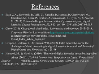 References
 Baig, Z.A., Szewczyk, P., Valli, C., Rabadia, P., Hannay, P., Chernyshev, M.,
Johnstone, M., Kerai, P., Ibrahim, A., Sansurooah, K., Syed, N., & Peacock,
M. (2017). Future challenges for smart cities: Cyber-security and digital
forensics. Digital Investigation, 22, 3-13. doi: 10.1016/j.diin.2017.06.015
 Cisco (2014). Cisco global cloud index: forecast and methodology, 2013–2018.
Corporate Website. Retrieved from http://www.cisco.com/c/en/us/solutions/
collateral/service-provider/global-cloud-index-gci
Cloud_Index_White_Paper.pdf
 Grispos, G., Storer, T., & Glisson, W.B. (2012). Calm before the storm: the
challenges of cloud computing in digital forensics. International Journal of
Digital Crime and Forensics, 4(2), 28-48
 Harbawi, M., & Varol, A. (2016). The role of digital forensics in combatting cyber
crimes (2016). 2016 4th International Symposium on Digital Forensic and
Security (ISDFS), Digital Forensic and Security (ISDFS),138-142. doi:
10.1109/ISDFS. 2016.7473532
 