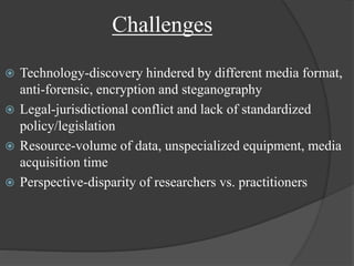 Challenges
 Technology-discovery hindered by different media format,
anti-forensic, encryption and steganography
 Legal-jurisdictional conflict and lack of standardized
policy/legislation
 Resource-volume of data, unspecialized equipment, media
acquisition time
 Perspective-disparity of researchers vs. practitioners
 