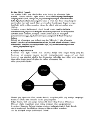 Definisi Digital Forensik
Ada beberapa definisi yang bisa dijadikan acuan tentang apa sebenarnya Digital
Forensik. Menurut Marcella8: digital forensik adalah aktivitas yang berhubungan
dengan pemeliharaan, identifikasi, pengambilan/penyaringan, dan dokumentasi
bukti digital dalam kejahatan computer. Istilah ini relatif baru dalam bidang komputer
dan teknologi, tapi telah muncul diluar term teknologi (berhubungan dengan investigasi
bukti-bukti intelijen dalam penegakan hukum dan militer) sejak pertengahan tahun
1980-an.
Sedangkan menurut Budhisantoso9, digital forensik adalah kombinasi disiplin
ilmu hukum dan pengetahuan komputer dalam mengumpulkan dan menganalisa
data dari sistem komputer, jaringan, komunikasi nirkabel, dan perangkat
penyimpanan sehingga dapat dibawa sebagai barang bukti di dalam penegakan
hukum.
Definisi lain sebagaimana yang terdapat pada situs Wikipedia10 yaitu: Komputer
forensik yang juga dikenal dengan nama digital forensik, adalah salah satu cabang
ilmu forensik yang berkaitan dengan bukti legal yang ditemui pada komputer dan
media penyimpanan digital.
Komponen Digital Forensik
Komponen pada digital forensik pada umumnya hampir sama dengan bidang yang lain.
Komponen ini mencakup manusia (people), perangkat/peralatan (equipment) dan aturan
(protocol) yang dirangkai, dikelola dan diberdayakan sedemikian rupa dalam upaya mencapai
tujuan akhir dengan segala kelayakan dan kualitas sebagaimana bisa
dilihat pada gambar berikut:
Manusia yang diperlukan dalam komputer forensik merupakan pelaku yang tentunya mempunyai
kualifikasi tertentu untuk mencapai kualitas yang diinginkan.
Belajar forensik tidak sama dengan menjadi ahli dalam bidang forensik. Dibutuhkan
lebih dari sekedar pengetahuan umum tentang komputer, tetapi juga pengalaman
(experience) disamping berbagai pelatihan (training) pada materi-materi digital forensik
yang telah ditempuh dan dibuktikan dengan sertifikat-sertifikat pendukung.
Ada tiga kelompok sebagai pelaku digital forensik:
MANUSIA
PERANGKAT
ATURAN
 
