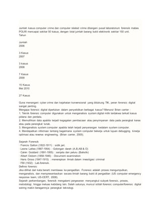Jumlah kasus computer crime dan computer related crime ditangani pusat laboratorium forensik mabes
POLRI mencapai sekitar 50 kasus, dengan total jumlah barang bukti elektronik sekitar 150 unit.
Tahun
Jumlah
2006
3 Kasus
2007
3 kasus
2008
7 Kasus
2009
15 Kasus
Mei 2010
27 Kasus
Guna menangani cyber crime dan kejahatan konvensional yang didukung TIK, peran forensic digital
sangat penting.
Mengapa forensic digital diperlukan dalam penyelidikan berbagai kasus? Menurut Brian carrier :
1. Teknik forensic computer digunakan untuk menganalisis system digital milik terdakwa terkait kasus
pidana dan perdata.
2. Memulihkan data apabila terjadi kegagalan pembacaan atau penyimpanan data pada perangkat keras
atau pada perangkat lunak.
3. Menganalisis system computer apabila telah terjadi penyerangan kedalam system computer.
4. Mendapatkan informasi tentang bagaimana system computer bekerja untuk tujuan debugging, kinerja
optimasi atau reverse engineering. (Brian carrier, 2005).
Sejarah Forensik
· Francis Galton (1822-1911) : sidik jari;
· Leone Lattes (1887-1954) : Golongan darah (A,B,AB & O)
· Calvin Goddard (1891-1955) : senjata dan peluru (Balistik)
· Albert Osborn (1858-1946) : Document examination
· Hans Gross (1847-1915) : menerapkan ilmiah dalam investigasi criminal
· FBI (1932) : Lab.forensik.
Definisi forensic
Jika dilihat dari kata berarti membawa ke pengadilan. Forensic adalah proses mengumpulkan,
menganalisis, dan mempresentasikan secara ilmiah barang bukti di pengadilan (US computer emergency
response team, US-CERT, 2008).
Sejarah perkembangan, forensik mengalami pergeseran menyangkut subyek forensic, proses,
metodologi, hingga meluas kebidang lain. Salah satunya, muncul istilah forensic computer/forensic digital
seiring makin beragamnya perangkat teknologi.
 